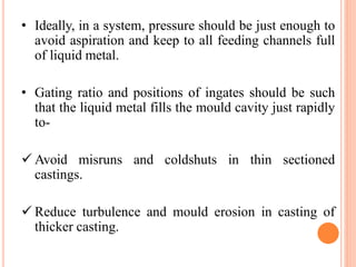• Ideally, in a system, pressure should be just enough to
avoid aspiration and keep to all feeding channels full
of liquid metal.
• Gating ratio and positions of ingates should be such
that the liquid metal fills the mould cavity just rapidly
to-
 Avoid misruns and coldshuts in thin sectioned
castings.
 Reduce turbulence and mould erosion in casting of
thicker casting.
 