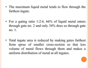 • The maximum liquid metal tends to flow through the
farthest ingate.
• For a gating ratio 1:2:4, 66% of liquid metal enters
through gate no. 2 and only 34% does so through gate
no. 1.
• Total ingate area is reduced by making gates farthest
from sprue of smaller cross-section so that less
volume of metal flows through them and makes a
uniform distribution of metal at all ingates.
 