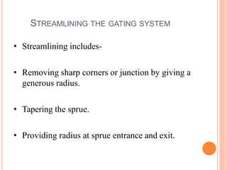 STREAMLINING THE GATING SYSTEM
• Streamlining includes-
• Removing sharp corners or junction by giving a
generous radius.
• Tapering the sprue.
• Providing radius at sprue entrance and exit.
 