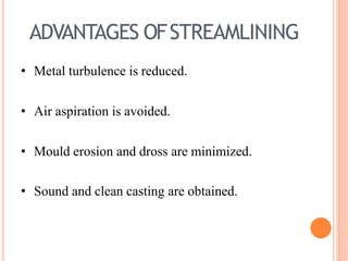 ADVANTAGES OFSTREAMLINING
• Metal turbulence is reduced.
• Air aspiration is avoided.
• Mould erosion and dross are minimized.
• Sound and clean casting are obtained.
 
