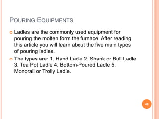 POURING EQUIPMENTS
 Ladles are the commonly used equipment for
pouring the molten form the furnace. After reading
this article you will learn about the five main types
of pouring ladles.
 The types are: 1. Hand Ladle 2. Shank or Bull Ladle
3. Tea Pot Ladle 4. Bottom-Poured Ladle 5.
Monorail or Trolly Ladle.
46
 