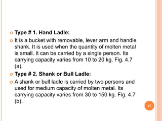  Type # 1. Hand Ladle:
 It is a bucket with removable, lever arm and handle
shank. It is used when the quantity of molten metal
is small. It can be carried by a single person. Its
carrying capacity varies from 10 to 20 kg. Fig. 4.7
(a).
 Type # 2. Shank or Bull Ladle:
 A shank or bull ladle is carried by two persons and
used for medium capacity of molten metal. Its
carrying capacity varies from 30 to 150 kg. Fig. 4.7
(b).
47
 