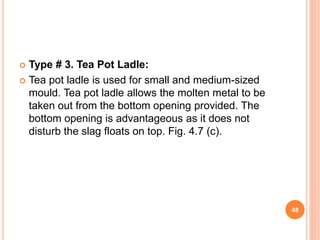  Type # 3. Tea Pot Ladle:
 Tea pot ladle is used for small and medium-sized
mould. Tea pot ladle allows the molten metal to be
taken out from the bottom opening provided. The
bottom opening is advantageous as it does not
disturb the slag floats on top. Fig. 4.7 (c).
48
 