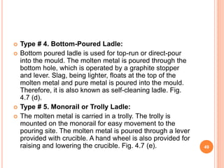  Type # 4. Bottom-Poured Ladle:
 Bottom poured ladle is used for top-run or direct-pour
into the mould. The molten metal is poured through the
bottom hole, which is operated by a graphite stopper
and lever. Slag, being lighter, floats at the top of the
molten metal and pure metal is poured into the mould.
Therefore, it is also known as self-cleaning ladle. Fig.
4.7 (d).
 Type # 5. Monorail or Trolly Ladle:
 The molten metal is carried in a trolly. The trolly is
mounted on the monorail for easy movement to the
pouring site. The molten metal is poured through a lever
provided with crucible. A hand wheel is also provided for
raising and lowering the crucible. Fig. 4.7 (e). 49
 