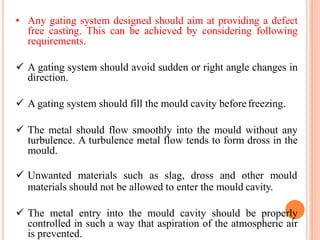 • Any gating system designed should aim at providing a defect
free casting. This can be achieved by considering following
requirements.
 A gating system should avoid sudden or right angle changes in
direction.
 A gating system should fill the mould cavity beforefreezing.
 The metal should flow smoothly into the mould without any
turbulence. A turbulence metal flow tends to form dross in the
mould.
 Unwanted materials such as slag, dross and other mould
materials should not be allowed to enter the mould cavity.
 The metal entry into the mould cavity should be properly
controlled in such a way that aspiration of the atmospheric air
is prevented.
 