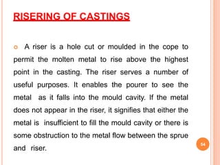 RISERING OF CASTINGS
 A riser is a hole cut or moulded in the cope to
permit the molten metal to rise above the highest
point in the casting. The riser serves a number of
useful purposes. It enables the pourer to see the
metal as it falls into the mould cavity. If the metal
does not appear in the riser, it signifies that either the
metal is insufficient to fill the mould cavity or there is
some obstruction to the metal flow between the sprue
and riser.
54
 