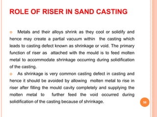 ROLE OF RISER IN SAND CASTING
 Metals and their alloys shrink as they cool or solidify and
hence may create a partial vacuum within the casting which
leads to casting defect known as shrinkage or void. The primary
function of riser as attached with the mould is to feed molten
metal to accommodate shrinkage occurring during solidification
of the casting.
 As shrinkage is very common casting defect in casting and
hence it should be avoided by allowing molten metal to rise in
riser after filling the mould cavity completely and supplying the
molten metal to further feed the void occurred during
solidification of the casting because of shrinkage. 56
 