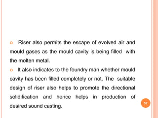  Riser also permits the escape of evolved air and
mould gases as the mould cavity is being filled with
the molten metal.
 It also indicates to the foundry man whether mould
cavity has been filled completely or not. The suitable
design of riser also helps to promote the directional
solidification and hence helps in production of
desired sound casting.
57
 