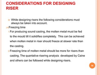 CONSIDERATIONS FOR DESIGNING
RISER
 While designing risers the following considerations must
always be taken into account.
(A)Freezing time
1.For producing sound casting, the molten metal must be fed
to the mould till it solidifies completely. This can be achieved
when molten metal in riser should freeze at slower rate than
the casting.
2.Freezing time of molten metal should be more for risers than
casting. The quantative risering analysis developed by Caine
and others can be followed while designing risers.
58
 