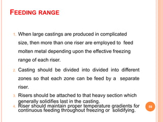 FEEDING RANGE
1. When large castings are produced in complicated
size, then more than one riser are employed to feed
molten metal depending upon the effective freezing
range of each riser.
2. Casting should be divided into divided into different
zones so that each zone can be feed by a separate
riser.
3. Risers should be attached to that heavy section which
generally solidifies last in the casting.
4. Riser should maintain proper temperature gradients for
continuous feeding throughout freezing or solidifying.
59
 