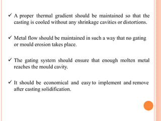  A proper thermal gradient should be maintained so that the
casting is cooled without any shrinkage cavities or distortions.
 Metal flow should be maintained in such a way that no gating
or mould erosion takes place.
 The gating system should ensure that enough molten metal
reaches the mould cavity.
 It should be economical and easy to implement and remove
after casting solidification.
 