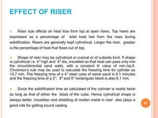 EFFECT OF RISER
 Riser size affects on heat loss from top at open risers. Top risers are
expressed as a percentage of total heat lost from the rises during
solidification. Risers are generally kept cylindrical. Larger the riser, greater
is the percentage of heat that flows out of top.
 Shape of riser may be cylindrical or cubical or of cuboids kind. If shape
is cylindrical i.e. 4" high and 4" dia, insulated so that heat can pass only into
the circumferential sand walls, with a constant K value of min./sq.ft.
Chvorinov’s rule may be used to calculate the freezing time for cylinder as
13.7 min. The freezing time of a 4" steel cube of same sand is 6.1 minutes
and the freezing time of a 2", 8" and 8" rectangular block is also 6.1 min.
 Since the solidification time as calculated of the cylinder is nearly twice
as long as that of either the block of the cube. Hence cylindrical shape is
always better. Insulation and shielding of molten metal in riser also plays a
good role for getting sound casting
61
 