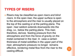TYPES OF RISERS
 Risers may be classified as open risers and blind
risers. In the open riser, the upper surface is open
to the atmosphere and the riser is usually placed on
the top of the casting or at the parting plane. The
open riser seldom extends downwards into the
drag, i.e., below the parting plane. This riser,
therefore, derives feeding pressure from the
atmosphere and from the force of gravity on the
metal contained in the riser. In case a certain
thickness of metal solidifies in the upper part of the
riser, atmospheric pressure no longer remains
effective, rendering metal flow from the riser to the
casting difficult.
62
 