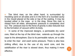  The blind riser, on the other hand, is surrounded by
moulding sand on all sides and is in the form of a rounded cavity
in the mould placed at the side or top of the casting. It may be
located either in the cope or in the drag. Since this riser is
closed from all sides, atmospheric pressure is completely shut
out. The pressure due to the force of gravity is also reduced due
to the formation of vacuum within its body.
 In some of the improved designs, a permeable dry sand
core, fitted at the top of the blind riser, extends up through the
cope to the atmosphere. Due to its permeable nature, air is able
to enter the riser and exert some pressure. There is also less
chilling effect, due to the use of dry sand core, and the
solidification of the riser is slowed down, thus making it more
effective.
63
 