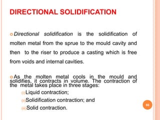 DIRECTIONAL SOLIDIFICATION
 Directional solidification is the solidification of
molten metal from the sprue to the mould cavity and
then to the riser to produce a casting which is free
from voids and internal cavities.
 As the molten metal cools in the mould and
solidifies, it contracts in volume. The contraction of
the metal takes place in three stages:
(i) Liquid contraction;
(ii)Solidification contraction; and
(iii)Solid contraction.
66
 