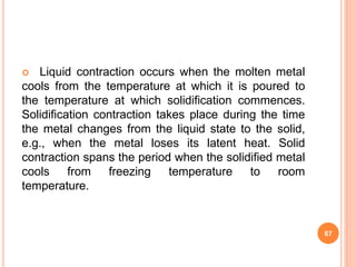  Liquid contraction occurs when the molten metal
cools from the temperature at which it is poured to
the temperature at which solidification commences.
Solidification contraction takes place during the time
the metal changes from the liquid state to the solid,
e.g., when the metal loses its latent heat. Solid
contraction spans the period when the solidified metal
cools from freezing temperature to room
temperature.
67
 