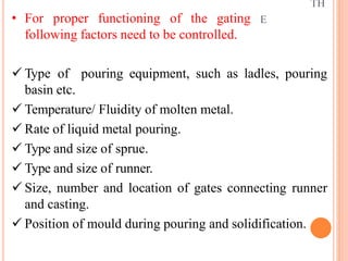 TH
E
• For proper functioning of the gating
following factors need to be controlled.
 Type of pouring equipment, such as ladles, pouring
basin etc.
 Temperature/ Fluidity of molten metal.
 Rate of liquid metal pouring.
 Type and size of sprue.
 Type and size of runner.
 Size, number and location of gates connecting runner
and casting.
 Position of mould during pouring and solidification.
 
