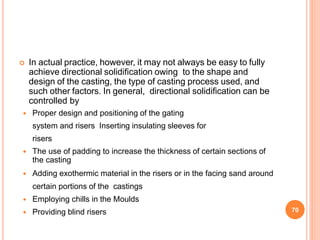 In actual practice, however, it may not always be easy to fully
achieve directional solidification owing to the shape and
design of the casting, the type of casting process used, and
such other factors. In general, directional solidification can be
controlled by
 Proper design and positioning of the gating
system and risers Inserting insulating sleeves for
risers
 The use of padding to increase the thickness of certain sections of
the casting
 Adding exothermic material in the risers or in the facing sand around
certain portions of the castings
 Employing chills in the Moulds
 Providing blind risers 70
 