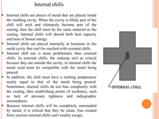 Internal chills
 Internal chills are pieces of metal that are placed inside
the molding cavity. When the cavity is filled, part of the
chill will melt and ultimately become part of the
casting, thus the chill must be the same material as the
casting. Internal chills will absorb both heat capacity
and heat of fusion energy.
 Internal chills are placed internally at locations in the
mold cavity that can't be reached with external chills.
 Internal chill use is more problematic than external
chills. In external chills, the makeup isn't as critical
because they are outside the cavity; in internal chills the
metal used must be compatible with the metal being
poured.
 In addition, the chill must have a melting temperature
nearly equal to that of the metal being poured.
Sometimes, internal chills do not fuse completely with
the casting, thus establishing points of weakness, such
as lack of pressure tightness and radiographic
unsoundness.
 Because internal chills will be completely surrounded
by metal, it is critical that they be clean. Gas created
from unclean internal chills can't readily escape.
 
