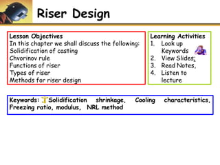 Riser Design
Lesson Objectives
In this chapter we shall discuss the following:
Solidification of casting
Chvorinov rule
Functions of riser
Types of riser
Methods for riser design
Learning Activities
1. Look up
Keywords
2. View Slides;
3. Read Notes,
4. Listen to
lecture
Cooling characteristics,
Keywords: Solidification shrinkage,
Freezing ratio, modulus, NRL method
 
