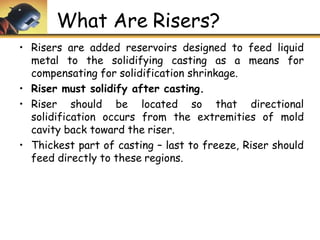 What Are Risers?
• Risers are added reservoirs designed to feed liquid
metal to the solidifying casting as a means for
compensating for solidification shrinkage.
• Riser must solidify after casting.
• Riser should be located so that directional
solidification occurs from the extremities of mold
cavity back toward the riser.
• Thickest part of casting – last to freeze, Riser should
feed directly to these regions.
 