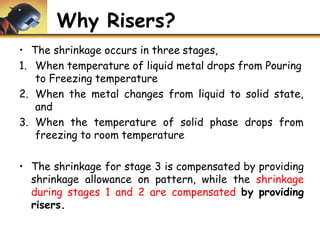 Why Risers?
• The shrinkage occurs in three stages,
1. When temperature of liquid metal drops from Pouring
to Freezing temperature
2. When the metal changes from liquid to solid state,
and
3. When the temperature of solid phase drops from
freezing to room temperature
• The shrinkage for stage 3 is compensated by providing
shrinkage allowance on pattern, while the shrinkage
during stages 1 and 2 are compensated by providing
risers.
 