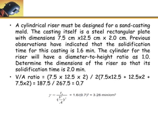 • A cylindrical riser must be designed for a sand-casting
mold. The casting itself is a steel rectangular plate
with dimensions 7.5 cm x12.5 cm x 2.0 cm. Previous
observations have indicated that the solidification
time for this casting is 1.6 min. The cylinder for the
riser will have a diameter-to-height ratio as 1.0.
Determine the dimensions of the riser so that its
solidification time is 2.0 min.
• V/A ratio = (7.5 x 12.5 x 2) / 2(7.5x12.5 + 12.5x2 +
7.5x2) = 187.5 / 267.5 = 0.7
 