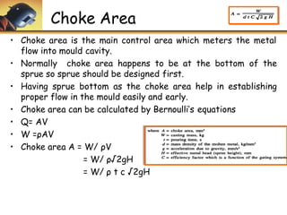 Choke Area
• Choke area is the main control area which meters the metal
flow into mould cavity.
• Normally choke area happens to be at the bottom of the
sprue so sprue should be designed first.
• Having sprue bottom as the choke area help in establishing
proper flow in the mould easily and early.
• Choke area can be calculated by Bernoulli’s equations
• Q= AV
• W =ρAV
• Choke area A = W/ ρV
= W/ ρ√2gH
= W/ ρ t c √2gH
 
