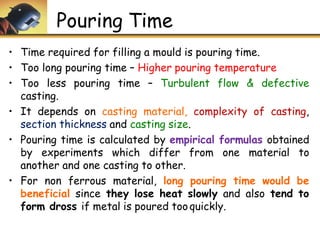 Pouring Time
• Time required for filling a mould is pouring time.
• Too long pouring time – Higher pouring temperature
• Too less pouring time – Turbulent flow & defective
casting.
• It depends on casting material, complexity of casting,
section thickness and casting size.
• Pouring time is calculated by empirical formulas obtained
by experiments which differ from one material to
another and one casting to other.
• For non ferrous material, long pouring time would be
beneficial since they lose heat slowly and also tend to
form dross if metal is poured tooquickly.
 