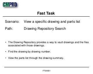 • The Drawing Repository provides a way to vault drawings and the files
associated with those drawings.
• Find the drawing by drawing number.
• View the parts list through the drawing summary.
Scenario: View a specific drawing and parts list
Path: Drawing Repository Search
Fast Task
1
FT00001
 