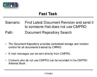 • The Document Repository provides centralized storage and revision
control for all documents tracked by CMPRO.
• E-mail messages can be sent directly from CMPRO.
• Contacts who do not use CMPRO can be recorded in the CMPRO
Address Book.
Scenario: Find Latest Document Revision and send it
to someone that does not use CMPRO
Path: Document Repository Search
Fast Task
1
FT00002
 