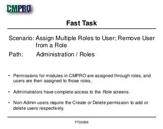 • Permissions for modules in CMPRO are assigned through roles, and
users are then assigned to those roles.
• Administrators have complete access to the Role screens.
• Non-Admin users require the Create or Delete permission to add or
delete users respectively.
Scenario: Assign Multiple Roles to User; Remove User
from a Role
Path: Administration / Roles
Fast Task
1
FT00068
 