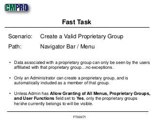 • Data associated with a proprietary group can only be seen by the users
affiliated with that proprietary group…no exceptions.
• Only an Administrator can create a proprietary group, and is
automatically included as a member of that group.
• Unless Admin has Allow Granting of All Menus, Proprietary Groups,
and User Functions field set to Yes, only the proprietary groups
he/she currently belongs to will be visible.
Scenario: Create a Valid Proprietary Group
Path: Navigator Bar / Menu
Fast Task
1
FT00071
 