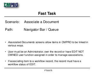 • Associated Documents screens allow items in CMPRO to be linked in
various ways.
• User must be an Administrator, own the record or have EDIT NOT
OWNED user function assigned in order to manage associations.
• If associating item to a workflow record, the record must have a
workflow status of EDIT.
Scenario: Associate a Document
Path: Navigator Bar / Queue
Fast Task
1
FT00075
 