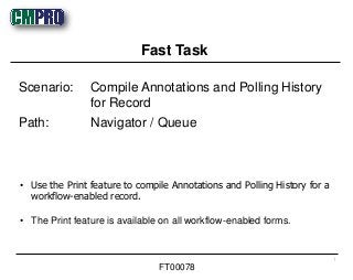 • Use the Print feature to compile Annotations and Polling History for a
workflow-enabled record.
• The Print feature is available on all workflow-enabled forms.
Scenario: Compile Annotations and Polling History
for Record
Path: Navigator / Queue
Fast Task
1
FT00078
 