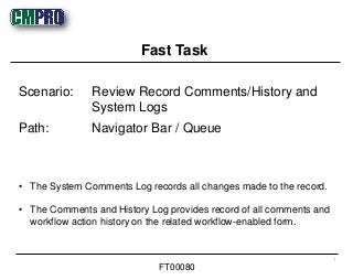• The System Comments Log records all changes made to the record.
• The Comments and History Log provides record of all comments and
workflow action history on the related workflow-enabled form.
Scenario: Review Record Comments/History and
System Logs
Path: Navigator Bar / Queue
Fast Task
1
FT00080
 