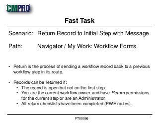• Return is the process of sending a workflow record back to a previous
workflow step in its route.
• Records can be returned if:
• The record is open but not on the first step.
• You are the current workflow owner and have Return permissions
for the current step or are an Administrator.
• All return checklists have been completed (PWE routes).
Scenario: Return Record to Initial Step with Message
Path: Navigator / My Work: Workflow Forms
Fast Task
1
FT00086
 