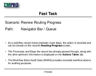 • As a workflow record moves between route steps, the action is recorded and
can be viewed on the record’s Routing Progress screen.
• The Processes and Steps the record has already passed through, along with
the other pertinent information is displayed on the Actions Taken tab.
• The Workflow Action Audit Data (WAAD) provides recorded workflow actions
for auditing purposes.
Scenario: Review Routing Progress
Path: Navigator Bar / Queue
Fast Task
1
FT00095
 