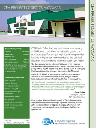 CEA PROJECT LOGISTICS MYANMAR
CEAPROJECTLOGISTICSMYANMAR
Thilawar Facility Details
Total area 10,000m2
Warehouse   2,520m2
workshop area
Office space area 380m2
External hard stand 7,120m2
Full utility services – power, water,
waste water, communication links
with backup power source
24 Hour security
Thilawar Services Provided
Import permits
Customs clearance
Heavy transportation
Cranage  heavy lift
Secure internal storage/
warehousing
External cargo storage
Fork lift rental
Cross border transportation
Road  river transportation
Beach landings
CEO Kevin Fisher had worked in Myanmar as early
as 1997, even back then he realised a gap in the
market existed for a major logistics service provider
located in Myanmar, however due to the political
situation he understood Myanmar wasn’t yet ready.
The Burmese democratic reforms that began in 2011 opened
the country to new possibilities and helped it attain some sort of
parity with its ASEAN neighbours. It was during a visit in early 2012
that Kevin decided the time was right to invest in Myanmar.
A sizable, 10,000m2 of warehouse and office space was soon
acquired in the Thilawar commercial port, Yangon and CEA
Projects (Myanmar) was officially established in January 2013.
“We have been very successful in our branding campaign of the
company and we will mirror in every aspect our business model from
Thailand in Myanmar, we are strategically well poised for the eagerly
awaited explosion of business in this new market place”
Kevin Fisher
Managing Director
CEA Project Logistics
CEA recruited John Hamilton (formerly of Waste Management
Siam) to become country manager Myanmar, now one year on
John can boast a team of 60 project cargo professionals, with
3 warehouses and new equipment arriving weekly CEA now
operates 24/7.
FEATURE		 FT001
CEA Project Logistics Myanmar 1/2
 
