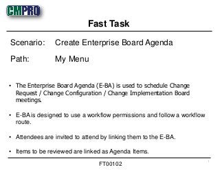 • The Enterprise Board Agenda (E-BA) is used to schedule Change
Request / Change Configuration / Change Implementation Board
meetings.
• E-BA is designed to use a workflow permissions and follow a workflow
route.
• Attendees are invited to attend by linking them to the E-BA.
• Items to be reviewed are linked as Agenda Items.
Scenario: Create Enterprise Board Agenda
Path: My Menu
Fast Task
1
FT00102
 