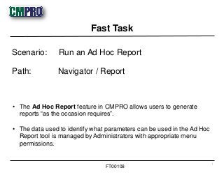 • The Ad Hoc Report feature in CMPRO allows users to generate
reports “as the occasion requires”.
• The data used to identify what parameters can be used in the Ad Hoc
Report tool is managed by Administrators with appropriate menu
permissions.
Scenario: Run an Ad Hoc Report
Path: Navigator / Report
Fast Task
1
FT00108
 