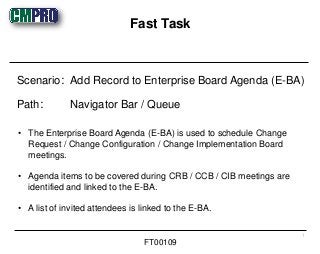 • The Enterprise Board Agenda (E-BA) is used to schedule Change
Request / Change Configuration / Change Implementation Board
meetings.
• Agenda items to be covered during CRB / CCB / CIB meetings are
identified and linked to the E-BA.
• A list of invited attendees is linked to the E-BA.
Scenario: Add Record to Enterprise Board Agenda (E-BA)
Path: Navigator Bar / Queue
Fast Task
1
FT00109
 