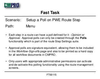 • Each step in a route can have a poll defined for it - Opinion or
Approval. Approval polls can only be created through the Polls
functionality which is part of the route Step Settings suite.
• Approval polls are signature-equivalent, allowing them to be included
in the Workflow-Sign-offs page and also to be printed as a hard copy
for all workflow documents in CMPRO.
• Only users with appropriate administrative permissions can activate
and de-activate this polling functionality using the route management
screens.
Scenario: Setup a Poll on PWE Route Step
Path: Menu
Fast Task
1
FT00115
 