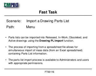 • Parts lists can be imported into Released, In-Work, Obsoleted, and
Active drawings using the Drawing PL Import function.
• The process of importing from a spreadsheet file allows for
simultaneous import of mass data (from an Excel spreadsheet)
containing Parts List information.
• The parts list import process is available to Administrators and users
with appropriate permissions.
Scenario: Import a Drawing Parts List
Path: Menu
Fast Task
1
FT00116
 