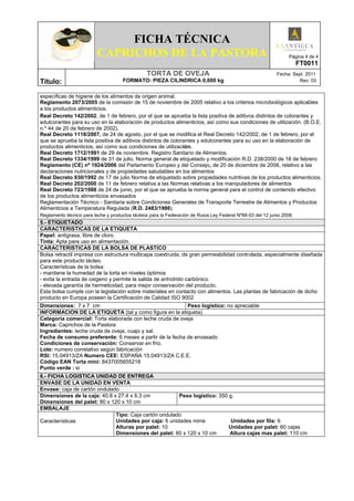 FICHA TÉCNICA
CAPRICHOS DE LA PASTORA Página 4 de 4
FT0011
Título:
TORTA DE OVEJA Fecha: Sept 2011
FORMATO: PIEZA CILINDRICA 0,600 kg Rev: 03
específicas de higiene de los alimentos de origen animal.
Reglamento 2073/2005 de la comisión de 15 de noviembre de 2005 relativo a los criterios microbiológicos aplicables
a los productos alimenticios.
Real Decreto 142/2002, de 1 de febrero, por el que se aprueba la lista positiva de aditivos distintos de colorantes y
edulcorantes para su uso en la elaboración de productos alimenticios, así como sus condiciones de utilización. (B.O.E.
n.º 44 de 20 de febrero de 2002).
Real Decreto 1118/2007, de 24 de agosto, por el que se modifica el Real Decreto 142/2002, de 1 de febrero, por el
que se aprueba la lista positiva de aditivos distintos de colorantes y edulcorantes para su uso en la elaboración de
productos alimenticios, así como sus condiciones de utilización.
Real Decreto 1712/1991 de 29 de noviembre. Registro Sanitario de Alimentos.
Real Decreto 1334/1999 de 31 de julio. Norma general de etiquetado y modificación R.D. 238/2000 de 18 de febrero
Reglamento (CE) nº 1924/2006 del Parlamento Europeo y del Consejo, de 20 de diciembre de 2006, relativo a las
declaraciones nutricionales y de propiedades saludables en los alimentos
Real Decreto 930/1992 de 17 de julio Norma de etiquetado sobre propiedades nutritivas de los productos alimenticios.
Real Decreto 202/2000 de 11 de febrero relativa a las Normas relativas a los manipuladores de alimentos
Real Decreto 723/1988 de 24 de junio, por el que se aprueba la norma general para el control de contenido efectivo
de los productos alimenticios envasados
Reglamentación Técnico - Sanitaria sobre Condiciones Generales de Transporte Terrestre de Alimentos y Productos
Alimenticios a Temperatura Regulada (R.D. 2483/1986)
Reglamento técnico para leche y productos lácteos para la Federación de Rusia Ley Federal Nº88-03 del 12 junio 2008.
5.- ETIQUETADO
CARACTERISTICAS DE LA ETIQUETA
Papel: antigrasa, libre de cloro.
Tinta: Apta para uso en alimentación.
CARACTERISTICAS DE LA BOLSA DE PLASTICO
Bolsa retractil impresa con estructura multicapa coextruida, de gran permeabilidad controlada, especialmente diseñada
para este producto lácteo.
Características de la bolsa:
- mantiene la humedad de la torta en niveles óptimos
- evita la entrada de oxigeno y permite la salida de anhídrido carbónico.
- elevada garantía de hermeticidad, para mejor conservación del producto.
Esta bolsa cumple con la legislación sobre materiales en contacto con alimentos. Las plantas de fabricación de dicho
producto en Europa poseen la Certificación de Calidad ISO 9002
Dimensiones: 7 x 7 cm Peso logístico: no apreciable
INFORMACION DE LA ETIQUETA (tal y como figura en la etiqueta)
Categoría comercial: Torta elaborada con leche cruda de oveja
Marca: Caprichos de la Pastora
Ingredientes: leche cruda de oveja, cuajo y sal.
Fecha de consumo preferente: 6 meses a partir de la fecha de envasado
Condiciones de conservación: Conservar en frío.
Lote: numero correlativo según fabricación
RSI: 15.04913/ZA Numero CEE: ESPAÑA 15.04913/ZA C.E.E.
Código EAN Torta mini: 8437005655218
Punto verde : si
6.- FICHA LOGISTICA UNIDAD DE ENTREGA
ENVASE DE LA UNIDAD EN VENTA
Envase: caja de cartón ondulado
Dimensiones de la caja: 40.8 x 27.4 x 9.3 cm
Dimensiones del palet: 80 x 120 x 10 cm
Peso logistico: 350 g.
EMBALAJE
Características
Tipo: Caja cartón ondulado
Unidades por caja: 6 unidades minis Unidades por fila: 6
Alturas por palet: 10 Unidades por palet: 60 cajas
Dimensiones del palet: 80 x 120 x 10 cm Altura cajas mas palet: 110 cm
 