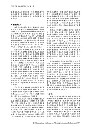 2010 年資訊科技國際研討會論文集


登陸功能與上傳圖形功能，管理員權限控管功                          500 個三角形時，則畫面更新延遲的情況非常
能包括管理會員登陸名稱及密碼、刪除會員上                          嚴重。經測試多種不同三角形數量之圖形，使
傳圖形及設計圖形使用期限、及管理會員資料                          用於此手機的 3D 圖形之三角形數量最好小於
等功能。                                          300 個。圖 10 為三隻海豚的測試結果及圖 11
                                              為單隻海豚的測試結果畫面，其中圖 10 為圖 8
                                              在手機上的效果，由於觀看角度及顯示 3D 圖
3. 實驗結果                                       形三角形數量的問題，因此三隻海豚上下重疊
    本系統主要測試於筆記型電腦上及網路伺                        在一起顯示。
服 器 上 ， 其 筆 記 型 電 腦 的 規 格 為 Compaq                 在觀看 3D 圖形的互動功能方面，提供放
v3000，CPU 為 Intel Pentium Dual CPU-T2370      大、縮小、對 x 軸旋轉、對 y 軸旋轉、及對 z
@1.73GHz、RAM 為 1GB、圖形卡為 Intel 整               軸旋轉之按鍵控制功能，並且是以 marker 的
合晶片、及作業系統為 Vista SP2。AR-QR code               x-y-z 軸做為控制方向，這些功能是在畫出三角
應用軟體以 c/c++語言為開發主體，手機端為                       形前，將 vertex 座標值及法向量值乘上所對應
windows mobile 5.0 版本的開發平台 廣告伺服。              的旋轉矩陣，而不採用 glrotatef 等指令來轉動
器的開發以.net 的 ASP 為開發平台，廣告伺服                    3D 圖，如此做的優點是保持原本 marker 的視
器的規格為 Intel Pentium 4 的 3 GHz 之 CPU、          點座標系及 3D 圖的原本座標值，因此使用者
Windows XP 的作業系統、及 3 GB 的 RAM。                容易觀看著 marker 來控制轉動方位或恢復 3D
   廣告伺服器的管理員使用畫面如圖 5 所                        圖的原本座標值。Marker 的 x-y-z 軸之定義為
示，可提供系統管理員管理其會員上傳的圖檔                          由左到右為 x 軸並且大小由負 x 值到正 x 值、
及使用權限等功能。圖 6 為會員上傳圖檔到廣                        由下到上為 y 軸並且大小由負 y 值到正 y 值、
告伺服器的網頁使用畫面。目前廣告伺服器只                          及由後(遠)到前(近)為 z 軸並且大小由負 z 值到
支援 3ds 規格及某種特殊規格的圖檔資料，此                       正 z 值。
特殊規格的圖檔資料是將 3ds 檔的三角形數                            在 marker 旋轉角度的偵測問題上，由於為
量、vertex 座標值、material 資訊、及法向量值                了減少誤判的機會，採取 QR code 內容必須解
取出並儲存 並且同時儲存 3D object 之包圍盒
         ，                                    析成功才判定此畫面有 marker，因此旋轉角度
子的邊長、寬度、及高度值，以方便其他嵌入                          也被限定於可解析的角度範圍內，經測試後為
式系統直接讀取圖檔及使用 OpenGL-ES 指令                     對 x 軸或 y 軸的旋轉在 15 度內 而對 z 軸旋轉
                                                                      ，
來繪圖。由於特殊規格的圖檔不包括光源位置                          無限制。旋轉角度在 15 度內時，其辨識的成
的資料，因此將依 3D object 的包圍盒子的邊                    功率為 95%，發生無法辨識的情況為手機照相
長、寬度、及高度值來設定四個光源，分別位                          鏡頭對準 QR code marker 時，手機過於接近
於 marker 的正前方、marker 的後上方、marker              QR code marker，造成 QR code marker 有陰影
的左後下方、及 marker 的右後下方，並且在繪                     遮蔽，導致讀取 QR code marker 的內容不正
圖前會將 3D object 縮放至 marker 大小的一定               確。在未來的研究上，將研究 marker 型式的影
比例值。                                          響[10]及增加條碼解析成功後的追蹤功能，以
   筆記型電腦上 AR-QR code 應用軟體可直                   增加旋轉角度的容忍範圍和其他條碼種類做
接讀取 3ds 圖檔或特殊規格的圖檔，圖 7 及圖                     為 AR 的 marker 之可能性。
8 為讀取後的顯示畫面，完整的測試錄影檔已
上傳至 youtube 上[8、9]，以供他人觀看測試效                  4. 結論
果，圖 9 為在 youtube 放映時的畫面。                         本論文所提出的 AR-QR code 系統成功使
    手機上的 AR-QR code 應用軟體設計成只                  用 QR code 做為 Marker AR 的 marker 來計算其
能讀取特殊規格的圖檔，測試手機為 ASUS                         AR 的空間轉換矩陣，並且利用 QR code 可攜
P735 型號，其規格為 2.8 吋的電阻式觸控螢                     帶文字資料的特性，將想要顯示的圖檔名稱記
幕、螢幕解析度為 240x320 pixels、256MB 的               錄於 QR code 條碼內容中，藉由解析條碼內容
儲存空間及 64MB 的 RAM、2MP 的照相鏡頭、                   及網路下載圖形之方式，可讀取不同 QR code
及 Intel PXA270 512MHz 的 CPU。此測試手機             來顯示不同的圖形，而不受限於特定的 marker
的 CPU 因無內建 3D 圖形處理硬體，經多次實                     或圖形。目前手機端的 AR-QR code 應用軟體
驗後，發現此 AR-QR code 應用軟體在 ASUS                  之繪圖能力將由手機繪圖硬體決定其繪圖精
P735 手機不合適畫出超過 500 個三角形，超過                    緻程度，雖然 iPhone 3GS 及新的 Android 手機



                          2010 International Conference on Advanced Information Technologies (AIT)
 