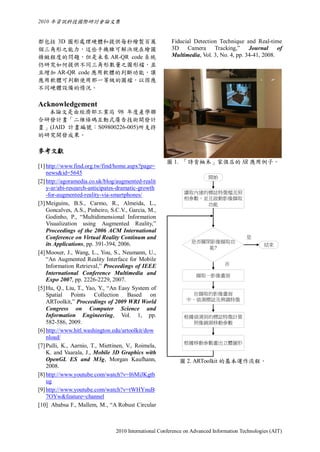 2010 年資訊科技國際研討會論文集


都包括 3D 圖形處理硬體和提供每秒繪製百萬                                  Fiducial Detection Technique and Real-time
個三角形之能力，這些手機雖可解決現在繪圖                                    3D Camera Tracking,” Journal                of
精緻程度的問題，但是未來 AR-QR code 系統                              Multimedia, Vol. 3, No. 4, pp. 34-41, 2008.
仍研究如何提供不同三角形數量之圖形檔，並
且增加 AR-QR code 應用軟體的判斷功能，讓
應用軟體可判斷使用那一等級的圖檔，以因應
不同硬體設備的情況。

Acknowledgement
  本論文是由經濟部工業局 98 年度產學聯
合研發計畫「二維條碼互動式廣告技術開發計
畫」(JAID 計畫編號：S09800226-005)所支持
的研究開發成果。

參考文獻
                                                      圖 1. 「詩肯柚木」家俱店的 AR 應用例子。
[1] http://www.find.org.tw/find/home.aspx?page=
    news&id=5645
                                                                        開始
[2] http://agoramedia.co.uk/blog/augmented-realit
    y-ar/abi-research-anticipates-dramatic-growth
                                                             讀取內建的標誌特徵檔及照
    -for-augmented-reality-via-smartphones/
                                                             相參數，並且啟動影像擷取
[3] Meiguins, B.S., Carmo, R., Almeida, L.,                       功能
    Goncalves, A.S., Pinheiro, S.C.V., Garcia, M.,
    Godinho, P., “Multidimensional Information
    Visualization using Augmented Reality,”
    Proceedings of the 2006 ACM International
    Conference on Virtual Reality Continum and                                          是
                                                                是否關閉影像擷取功
    its Applications, pp. 391-394, 2006.                                                        結束
                                                                    能?
[4] Mooser, J., Wang, L., You, S., Neumann, U.,
    “An Augmented Reality Interface for Mobile
    Information Retrieval,” Proceedings of IEEE                                否
    International Conference Multimedia and                       擷取一影像畫面
    Expo 2007, pp. 2226-2229, 2007.
[5] Hu, Q., Liu, T., Yao, Y., “An Easy System of
    Spatial Points Collection Based on                         在擷取的影像畫面
    ARToolkit,” Proceedings of 2009 WRI World                 中，偵測標誌及辨識特徵
    Congress on Computer Science and
    Information Engineering, Vol. 1, pp.                     根據偵測到的標誌特徵計算
    582-586, 2009.                                             照像鏡頭移動參數
[6] http://www.hitl.washington.edu/artoolkit/dow
    nload/
                                                             根據移動參數畫出立體圖形
[7] Pulli, K., Aarnio, T., Miettinen, V., Roimela,
    K. and Vaarala, J., Mobile 3D Graphics with
    OpenGL ES and M3g, Morgan Kaufhann,                    圖 2. ARToolkit 的基本運作流程。
    2008.
[8] http://www.youtube.com/watch?v=I6MiJKgtb
    ug
[9] http://www.youtube.com/watch?v=tWHYnuB
    7OYw&feature=channel
[10] Ababsa F., Mallem, M., “A Robust Circular



                                2010 International Conference on Advanced Information Technologies (AIT)
 