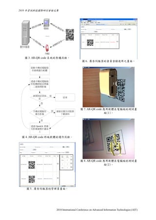 2010 年資訊科技國際研討會論文集




                  輸            We
                料傳               bCa
           資                        m擷
        網路               電腦端              取影
                                               像

                          ……
         3G
            網路傳                             像
                 輸                    擷   取影
廣告伺服器                              像機


                         手機端
  圖 3. AR-QR code 系統的架構流程。
                                                            圖 6. 廣告伺服器的會員登錄使用之畫面。

        啟動手機或電腦端
        的條碼廣告軟體



        透過手機或電腦端
        的相機掃描並辨識
         二維條碼影像



         偵測到結束訊                是
                                                結束
           息

                     否

                                                           圖 7. AR-QR code 應用軟體在電腦端的測試畫
         手機或電腦有                否     連線至廣告伺服器
          廣告影像                         下載資料                                面(1)。

                     是

        透過 OpenGL 將廣
        告影像繪置於畫面
             上

 圖 4. AR-QR code 終端軟體的運作流程。




                                                           圖 8. AR-QR code 應用軟體在電腦端的測試畫
                                                                           面(2)。




   圖 5. 廣告伺服器的管理員畫面。




                                      2010 International Conference on Advanced Information Technologies (AIT)
 