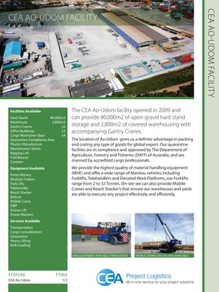 CEA AO-UDOM FACILITY
CEAAO-UDOMFACILITY
Facilities Available
Hard Stand  80,000m2
Warehouse2,800m2
Gantry Cranes  x2
Office Buildings x3
Cargo Washdown Bays x4
Quarantine Compliance Area
Plastics Manufacture
Maintenance Stores
Rigging Loft
Fuel Bowser
Canteen
Equipment Available
Prime Movers
Modular Trailers
Fork Lifts
Telehandler
Reach Stacker
Bobcat
Mobile Crane
EWP
Scissor Lift
Power Washers
Services Available
Transportation
Cargo Consolidation
Quarantine
Heavy Lifting
Bulk Loading
The CEA Ao-Udom facility opened in 2009 and
can provide 80,000m2 of open gravel hard stand
storage and 2,800m2 of covered warehousing with
accompanying Gantry Cranes.
The location of Ao-Udom gives us a definite advantage in packing
and crating any type of goods for global export. Our quarantine
facilites are in compliance and approved by The Department of
Agriculture, Forestry and Fisheries (DAFF) of Australia, and are
manned by accredited cargo professionals.
We provide the highest quality of material handling equipment
(MHE) and offer a wide range of Manitou vehicles including
Forklifts, Telehandlers and Elevated Work Platforms, our Forklifts
range from 2 to 32 Tonnes. On-site we can also provide Mobile
Cranes and Reach Stacker’s that ensure our warehouses and yards
are able to execute any project effectively and efficiently.
FEATURE		 FT003
CEA Ao-Udom 1/2
MHE EQUIPMENT AVAILABLE THROUGHOUT MOBILE CRANES ON-SITE AND AVAILABLE
 