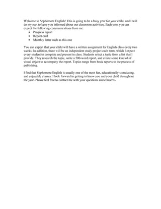 Welcome to Sophomore English! This is going to be a busy year for your child, and I will
do my part to keep you informed about our classroom activities. Each term you can
expect the following communications from me:
   • Progress report
   • Report card
   • Monthly letter such as this one

You can expect that your child will have a written assignment for English class every two
weeks. In addition, there will be an independent study project each term, which I expect
every student to complete and present in class. Students select a topic from a list that I
provide. They research the topic, write a 500-word report, and create some kind of of
visual object to accompany the report. Topics range from book reports to the process of
publishing.

I find that Sophomore English is usually one of the most fun, educationally stimulating,
and enjoyable classes. I look forward to getting to know you and your child throughout
the year. Please feel free to contact me with your questions and concerns.
 